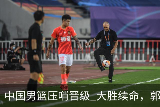 中国男篮压哨晋级 大胜续命，郭士强不会下课 但挑战才刚刚开始！